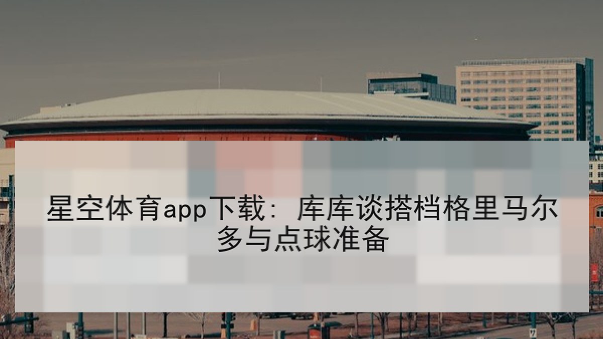 星空体育app下载: 库库谈搭档格里马尔多与点球准备 星空体育app下载: 库库谈搭档格里马尔多与点球准备